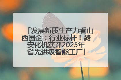 发展新质生产力看山西国企：行业标杆！潞安化机获评2025年省先进级智能工厂