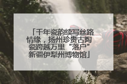 千年瓷韵续写丝路情缘，扬州珍贵古陶瓷跨越万里“落户”新疆伊犁州博物馆