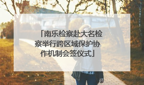 南乐检察赴大名检察举行跨区域保护协作机制会签仪式