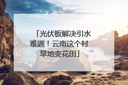 光伏板解决引水难题！云南这个村旱地变花田