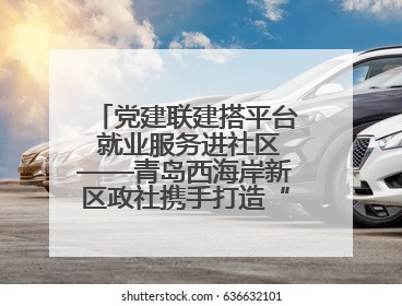 党建联建搭平台 就业服务进社区——青岛西海岸新区政社携手打造“零工之家”就业服务新阵地