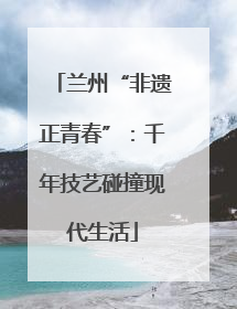 兰州“非遗正青春”：千年技艺碰撞现代生活