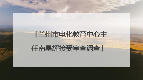 兰州市电化教育中心主任南星辉接受审查调查
