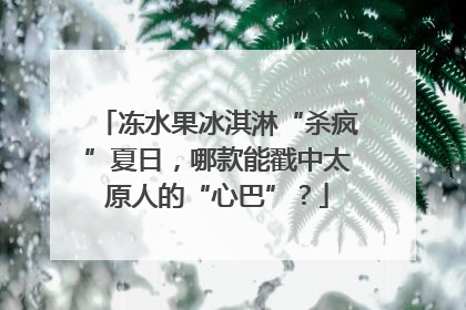 冻水果冰淇淋“杀疯”夏日，哪款能戳中太原人的“心巴”？