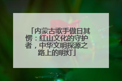 内蒙古歌手傲日其愣：红山文化的守护者，中华文明探源之路上的明灯