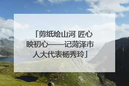 剪纸绘山河 匠心映初心——记菏泽市人大代表杨秀玲