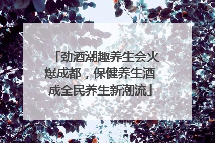 劲酒潮趣养生会火爆成都，保健养生酒成全民养生新潮流