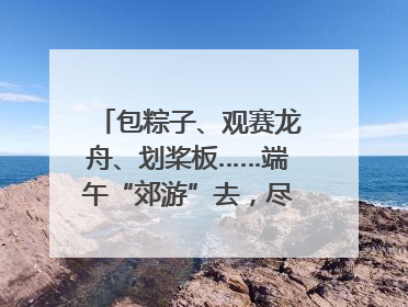 包粽子、观赛龙舟、划桨板……端午“郊游”去，尽享初夏风光｜端午氛围最浓时①