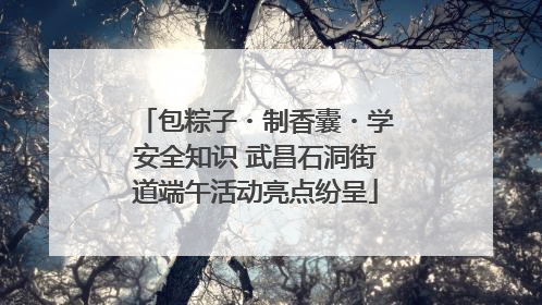 包粽子・制香囊・学安全知识 武昌石洞街道端午活动亮点纷呈