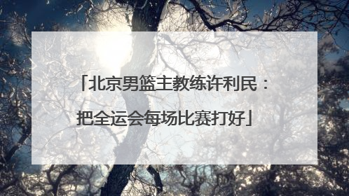 北京男篮主教练许利民：把全运会每场比赛打好