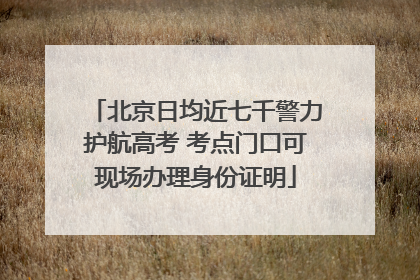 北京日均近七千警力护航高考 考点门口可现场办理身份证明