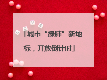 城市“绿肺”新地标，开放倒计时