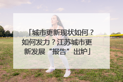 城市更新现状如何？如何发力？江苏城市更新发展“报告”出炉