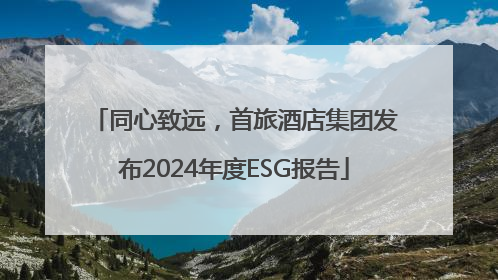 同心致远，首旅酒店集团发布2024年度ESG报告