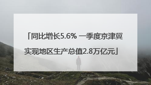 同比增长5.6% 一季度京津冀实现地区生产总值2.8万亿元