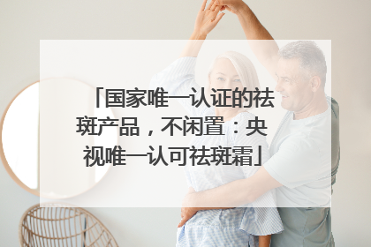 国家唯一认证的祛斑产品，不闲置：央视唯一认可祛斑霜