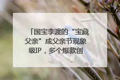 国宝李渡的“宝藏父亲”成父亲节现象级IP，多个爆款创造数千万流量