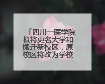 四川一医学院拟将更名大学和搬迁新校区，原校区将改为学校博物馆