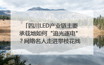 四川LED产业链主要承载地如何“追光逐电”？网络名人走进攀枝花找答案｜网络名人四川行