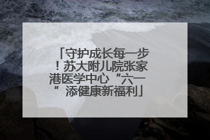守护成长每一步！苏大附儿院张家港医学中心“六一”添健康新福利