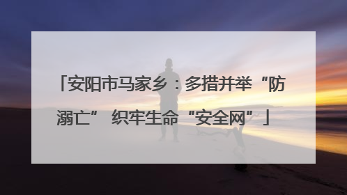 安阳市马家乡：多措并举“防溺亡” 织牢生命“安全网”
