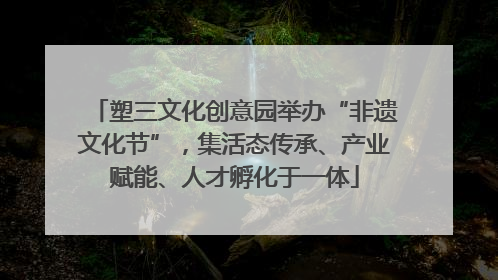 塑三文化创意园举办“非遗文化节”，集活态传承、产业赋能、人才孵化于一体