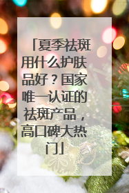 夏季祛斑用什么护肤品好？国家唯一认证的祛斑产品，高口碑大热门