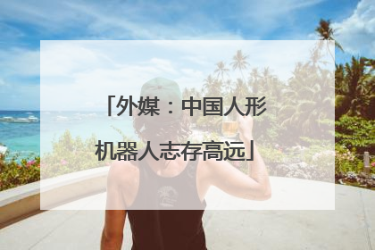 外媒：中国人形机器人志存高远