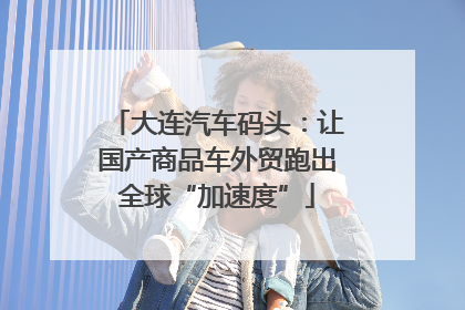 大连汽车码头：让国产商品车外贸跑出全球“加速度”