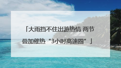 大雨挡不住出游热情 两节叠加催热“3小时高速圈”