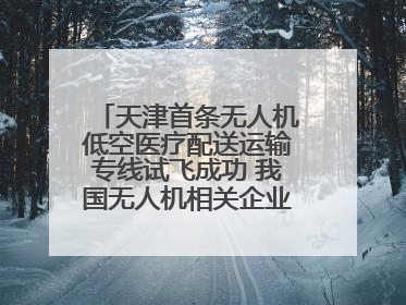 天津首条无人机低空医疗配送运输专线试飞成功 我国无人机相关企业超3.6万家