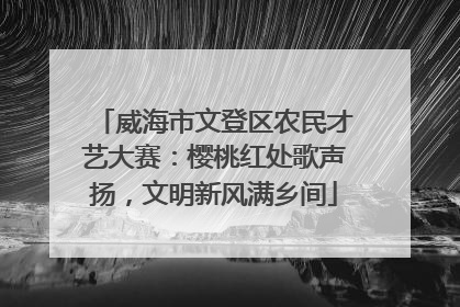 威海市文登区农民才艺大赛：樱桃红处歌声扬，文明新风满乡间