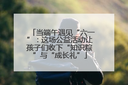 当端午遇见“六一”：这场公益活动让孩子们收下“知识粽”与“成长礼”
