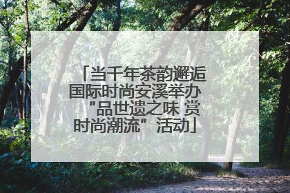 当千年茶韵邂逅国际时尚安溪举办“品世遗之味 赏时尚潮流”活动