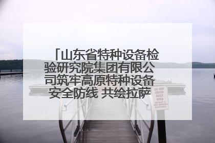 山东省特种设备检验研究院集团有限公司筑牢高原特种设备安全防线 共绘拉萨美好生活画卷