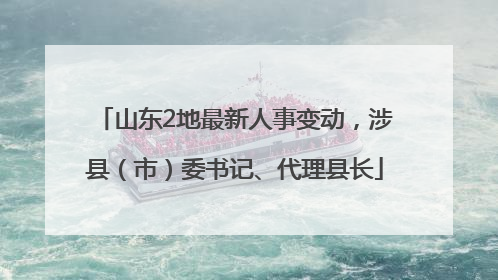 山东2地最新人事变动，涉县（市）委书记、代理县长