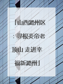 山西潞州区：寻根炎帝老顶山 走进幸福新潞州