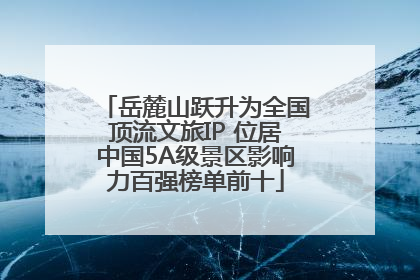 岳麓山跃升为全国顶流文旅IP 位居中国5A级景区影响力百强榜单前十
