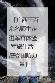 广西三百余名师生走进军营体验军旅生活 感受国防力量