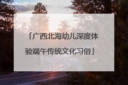 广西北海幼儿深度体验端午传统文化习俗