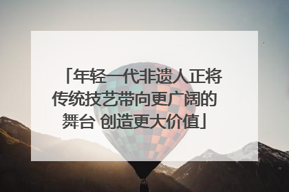 年轻一代非遗人正将传统技艺带向更广阔的舞台 创造更大价值