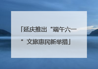 延庆推出“端午六一”文旅惠民新举措