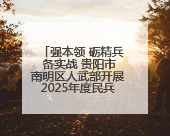 强本领 砺精兵 备实战 贵阳市南明区人武部开展2025年度民兵集中轮训
