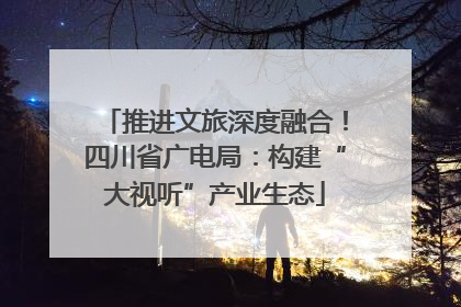 推进文旅深度融合！四川省广电局：构建“大视听”产业生态