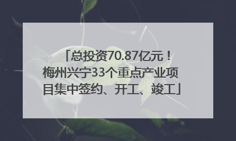 总投资70.87亿元！梅州兴宁33个重点产业项目集中签约、开工、竣工