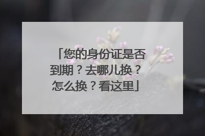 您的身份证是否到期？去哪儿换？怎么换？看这里