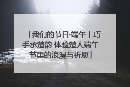 我们的节日·端午丨巧手承楚韵 体验楚人端午节里的浪漫与祈愿