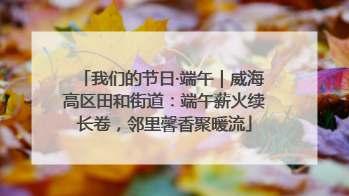 我们的节日·端午｜威海高区田和街道：端午薪火续长卷，邻里馨香聚暖流