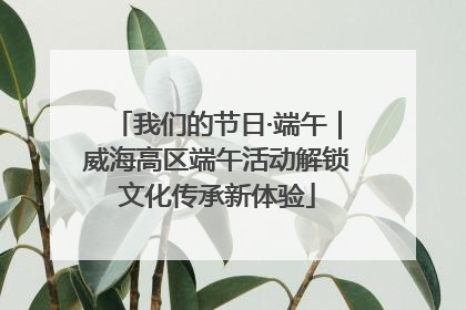 我们的节日·端午｜威海高区端午活动解锁文化传承新体验