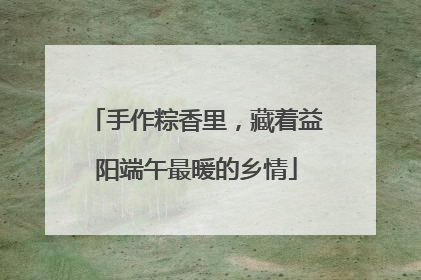 手作粽香里，藏着益阳端午最暖的乡情